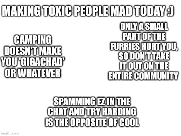 Making toxic people mad today :) | ONLY A SMALL PART OF THE FURRIES HURT YOU, SO DON'T TAKE IT OUT ON THE ENTIRE COMMUNITY; MAKING TOXIC PEOPLE MAD TODAY :); CAMPING DOESN'T MAKE YOU 'GIGACHAD' OR WHATEVER; SPAMMING EZ IN THE CHAT AND TRY HARDING IS THE OPPOSITE OF COOL | image tagged in relatable | made w/ Imgflip meme maker