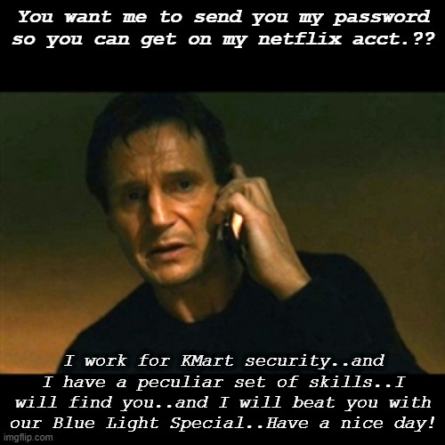Liam Neeson | You want me to send you my password so you can get on my netflix acct.?? I work for KMart security..and I have a peculiar set of skills..I will find you..and I will beat you with our Blue Light Special..Have a nice day! | image tagged in liam neeson taken lighter,funny memes | made w/ Imgflip meme maker