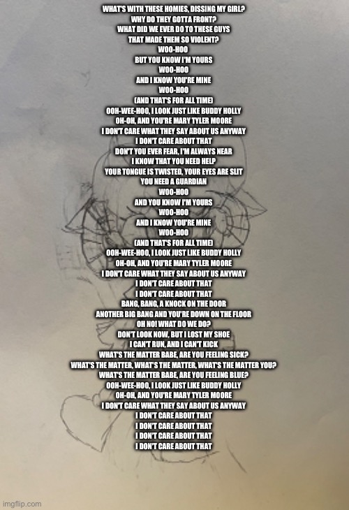 Kade sings buddy holly | WHAT'S WITH THESE HOMIES, DISSING MY GIRL?
WHY DO THEY GOTTA FRONT?
WHAT DID WE EVER DO TO THESE GUYS
THAT MADE THEM SO VIOLENT?
WOO-HOO 
BUT YOU KNOW I'M YOURS
WOO-HOO
AND I KNOW YOU'RE MINE
WOO-HOO
(AND THAT'S FOR ALL TIME)
OOH-WEE-HOO, I LOOK JUST LIKE BUDDY HOLLY
OH-OH, AND YOU'RE MARY TYLER MOORE
I DON'T CARE WHAT THEY SAY ABOUT US ANYWAY
I DON'T CARE ABOUT THAT
DON'T YOU EVER FEAR, I'M ALWAYS NEAR
I KNOW THAT YOU NEED HELP
YOUR TONGUE IS TWISTED, YOUR EYES ARE SLIT
YOU NEED A GUARDIAN
WOO-HOO
AND YOU KNOW I'M YOURS
WOO-HOO
AND I KNOW YOU'RE MINE
WOO-HOO
(AND THAT'S FOR ALL TIME)
OOH-WEE-HOO, I LOOK JUST LIKE BUDDY HOLLY
OH-OH, AND YOU'RE MARY TYLER MOORE
I DON'T CARE WHAT THEY SAY ABOUT US ANYWAY
I DON'T CARE ABOUT THAT
I DON'T CARE ABOUT THAT
BANG, BANG, A KNOCK ON THE DOOR
ANOTHER BIG BANG AND YOU'RE DOWN ON THE FLOOR
OH NO! WHAT DO WE DO?
DON'T LOOK NOW, BUT I LOST MY SHOE
I CAN'T RUN, AND I CAN'T KICK
WHAT'S THE MATTER BABE, ARE YOU FEELING SICK?
WHAT'S THE MATTER, WHAT'S THE MATTER, WHAT'S THE MATTER YOU?
WHAT'S THE MATTER BABE, ARE YOU FEELING BLUE?
OOH-WEE-HOO, I LOOK JUST LIKE BUDDY HOLLY
OH-OH, AND YOU'RE MARY TYLER MOORE
I DON'T CARE WHAT THEY SAY ABOUT US ANYWAY
I DON'T CARE ABOUT THAT
I DON'T CARE ABOUT THAT
I DON'T CARE ABOUT THAT
I DON'T CARE ABOUT THAT | made w/ Imgflip meme maker