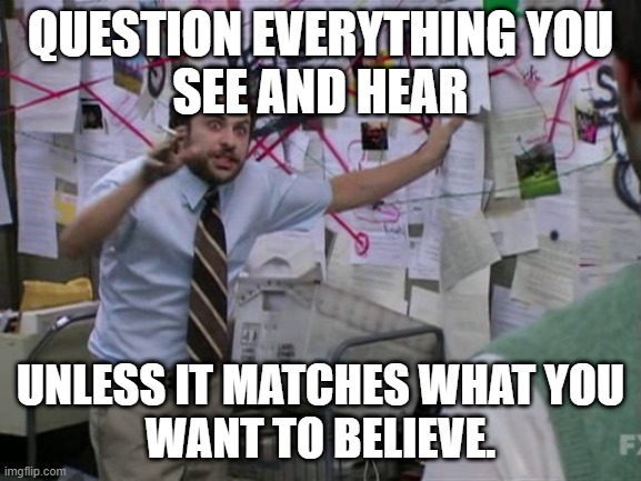 Charlie Day | QUESTION EVERYTHING YOU
SEE AND HEAR UNLESS IT MATCHES WHAT YOU
WANT TO BELIEVE. | image tagged in charlie day | made w/ Imgflip meme maker