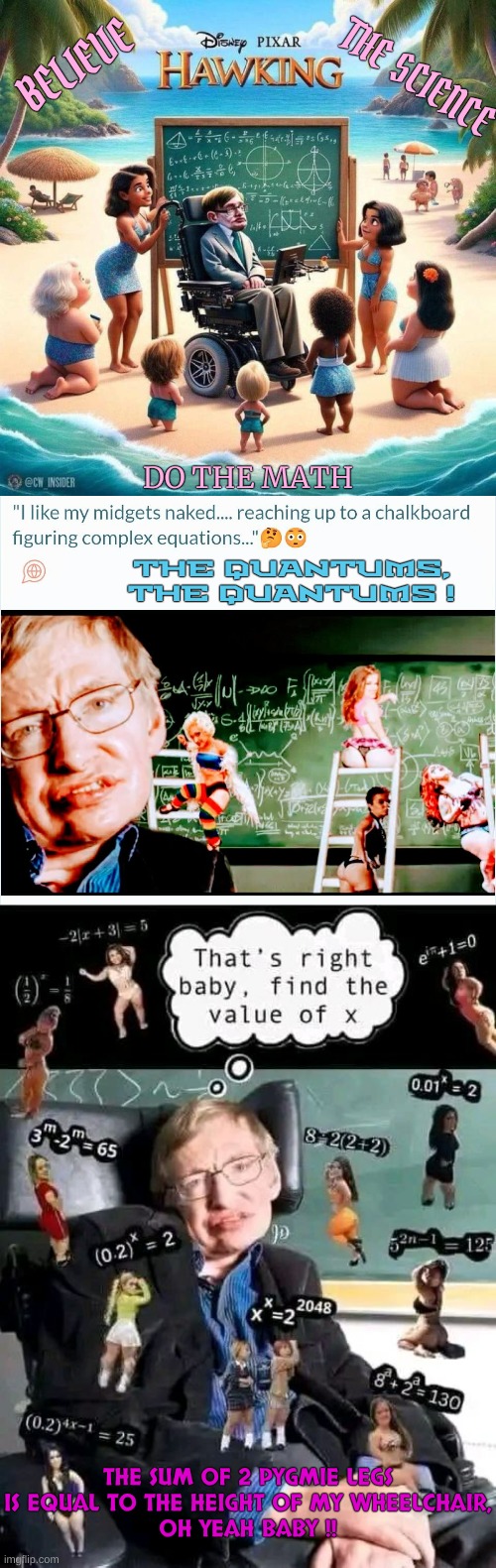 New from Pixar: Trust the Science, It's SAFE & EFFECTIVE | BELIEVE; THE SCIENCE; DO THE MATH; THE QUANTUMS, THE QUANTUMS ! THE SUM OF 2 PYGMIE LEGS IS EQUAL TO THE HEIGHT OF MY WHEELCHAIR,
OH YEAH BABY !! | made w/ Imgflip meme maker