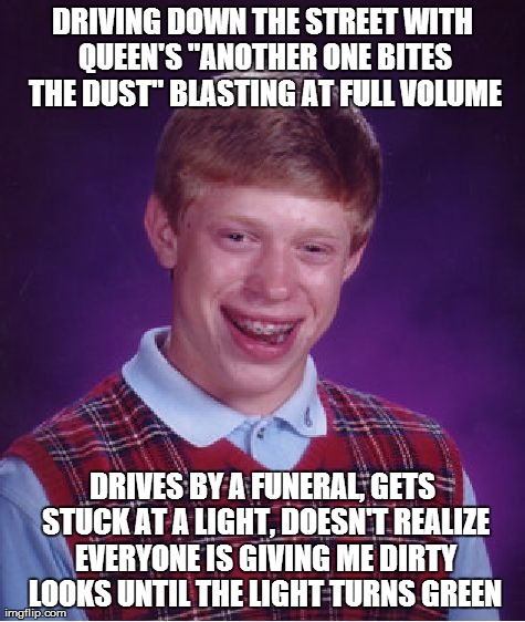 Bad Luck Brian Meme | DRIVING DOWN THE STREET WITH QUEEN'S "ANOTHER ONE BITES THE DUST" BLASTING AT FULL VOLUME DRIVES BY A FUNERAL, GETS STUCK AT A LIGHT, DOESN' | image tagged in memes,bad luck brian,AdviceAnimals | made w/ Imgflip meme maker