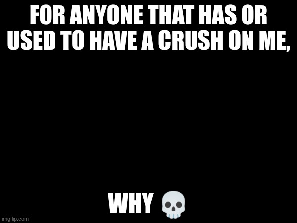FOR ANYONE THAT HAS OR USED TO HAVE A CRUSH ON ME, WHY 💀 | made w/ Imgflip meme maker