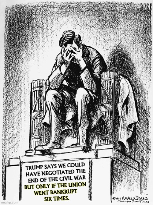 When Trump says "negotiate" he means "bully." Not the same thing. | TRUMP SAYS WE COULD 

HAVE NEGOTIATED THE 
END OF THE CIVIL WAR; BUT ONLY IF THE UNION 
WENT BANKRUPT 
SIX TIMES. | image tagged in trump,ignoramus,idiot,illiterate,fool,jerk | made w/ Imgflip meme maker