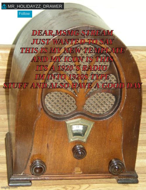 Radio show #1 | DEAR,MSMG STREAM JUST WANTED TO SAY THIS IS MY NEW TEMPLATE AND MY ICON IS THIS ITS A 1920´S RADIO  IM INTO 1920S TYPE STUFF AND ALSO HAVE A GOOD DAY | image tagged in memes,lol,1920s,radio | made w/ Imgflip meme maker