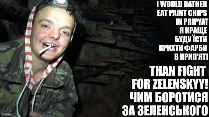 Or shove graphite up my arse | I WOULD RATHER 
EAT PAINT CHIPS 
IN PRIPYAT
Я КРАЩЕ 
БУДУ ЇСТИ 
КРИХТИ ФАРБИ 
В ПРИП'ЯТІ; THAN FIGHT 
FOR ZELENSKYY!
ЧИМ БОРОТИСЯ
ЗА ЗЕЛЕНСЬКОГО | image tagged in chernobyl,russo-ukrainian war | made w/ Imgflip meme maker