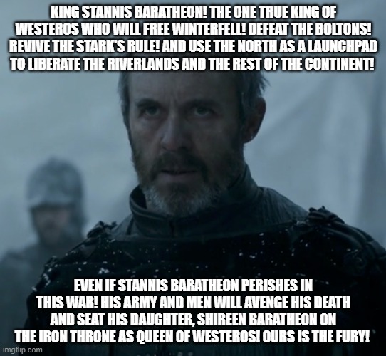 King Stannis Baratheon! The One True King of Westeros! | KING STANNIS BARATHEON! THE ONE TRUE KING OF WESTEROS WHO WILL FREE WINTERFELL! DEFEAT THE BOLTONS! REVIVE THE STARK'S RULE! AND USE THE NORTH AS A LAUNCHPAD TO LIBERATE THE RIVERLANDS AND THE REST OF THE CONTINENT! EVEN IF STANNIS BARATHEON PERISHES IN THIS WAR! HIS ARMY AND MEN WILL AVENGE HIS DEATH AND SEAT HIS DAUGHTER, SHIREEN BARATHEON ON THE IRON THRONE AS QUEEN OF WESTEROS! OURS IS THE FURY! | image tagged in game of thrones stannis baratheon | made w/ Imgflip meme maker