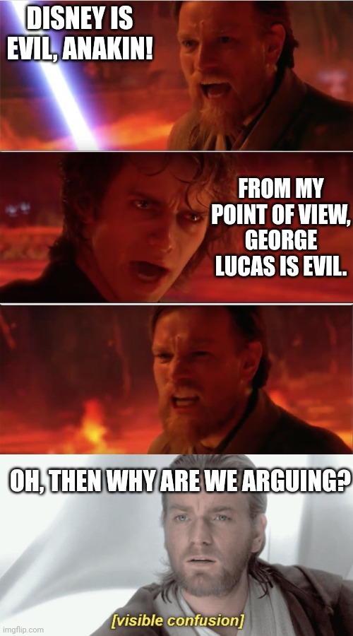 DISNEY IS EVIL, ANAKIN! FROM MY POINT OF VIEW,
GEORGE LUCAS IS EVIL. OH, THEN WHY ARE WE ARGUING? | image tagged in from my point of view,obi-wan visible confusion | made w/ Imgflip meme maker