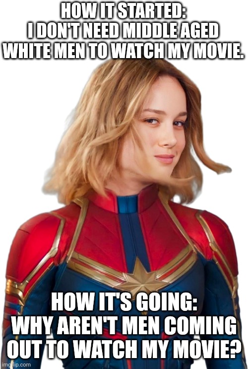 Brie Larson 2 Captain Marvel | HOW IT STARTED:
I DON'T NEED MIDDLE AGED WHITE MEN TO WATCH MY MOVIE. HOW IT'S GOING: WHY AREN'T MEN COMING OUT TO WATCH MY MOVIE? | image tagged in brie larson 2 captain marvel | made w/ Imgflip meme maker