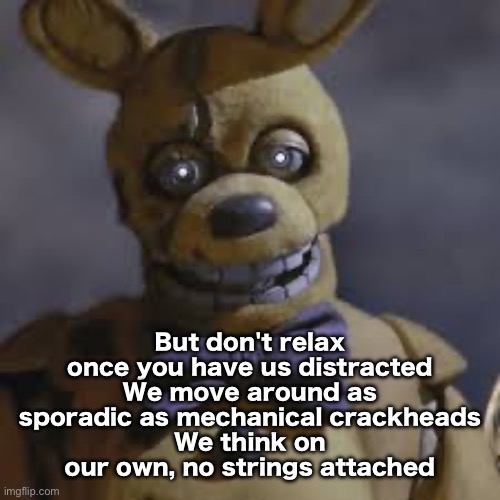 Springbonnie | But don't relax once you have us distracted
We move around as sporadic as mechanical crackheads
We think on our own, no strings attached | image tagged in springbonnie | made w/ Imgflip meme maker