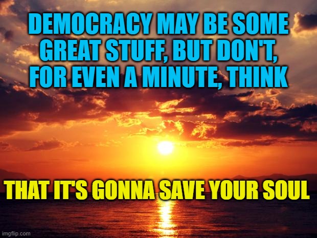 Sunset | DEMOCRACY MAY BE SOME GREAT STUFF, BUT DON'T, FOR EVEN A MINUTE, THINK; THAT IT'S GONNA SAVE YOUR SOUL | image tagged in sunset | made w/ Imgflip meme maker