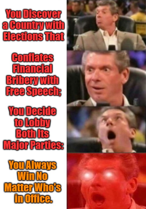Campaign Transformers | You Discover a Country with Elections That; Conflates 

Financial 

Bribery with 

Free Speech;; You Decide 

to Lobby 

Both Its 

Major Parties:; You Always 

Win No 

Matter Who's 

in Office. | image tagged in mr mcmahon reaction,first amendment,inverted reality,oligarchy politics,lobbyists,legalized bribery | made w/ Imgflip meme maker