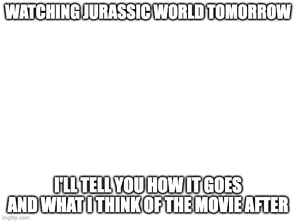 WATCHING JURASSIC WORLD TOMORROW; I'LL TELL YOU HOW IT GOES AND WHAT I THINK OF THE MOVIE AFTER | made w/ Imgflip meme maker