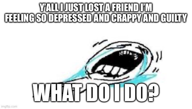 Y’ALL I JUST LOST A FRIEND I’M FEELING SO DEPRESSED AND CRAPPY AND GUILTY; WHAT DO I DO? | made w/ Imgflip meme maker