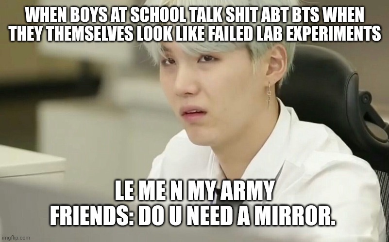 ..... | WHEN BOYS AT SCHOOL TALK SHIT ABT BTS WHEN THEY THEMSELVES LOOK LIKE FAILED LAB EXPERIMENTS; LE ME N MY ARMY FRIENDS: DO U NEED A MIRROR. | image tagged in funny | made w/ Imgflip meme maker