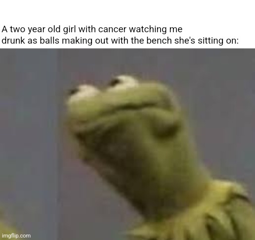 constipated kermit | A two year old girl with cancer watching me drunk as balls making out with the bench she's sitting on: | image tagged in constipated kermit | made w/ Imgflip meme maker