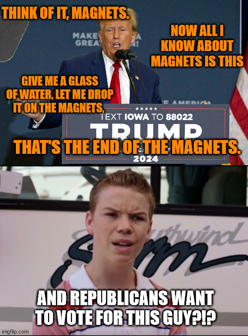 I guess the Jugalos were right to ask... | THINK OF IT, MAGNETS. NOW ALL I KNOW ABOUT MAGNETS IS THIS; GIVE ME A GLASS OF WATER, LET ME DROP IT ON THE MAGNETS, THAT'S THE END OF THE MAGNETS. AND REPUBLICANS WANT TO VOTE FOR THIS GUY?!? | image tagged in you guys are getting paid | made w/ Imgflip meme maker
