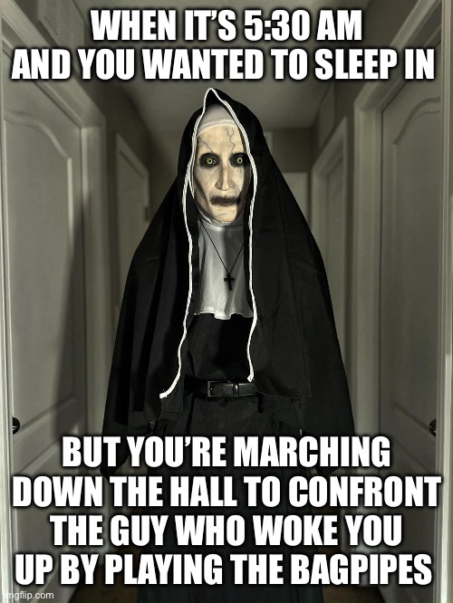 WHEN IT’S 5:30 AM AND YOU WANTED TO SLEEP IN; BUT YOU’RE MARCHING DOWN THE HALL TO CONFRONT THE GUY WHO WOKE YOU UP BY PLAYING THE BAGPIPES | image tagged in nun,horror movie,ghost,memes,sleep,sleeping | made w/ Imgflip meme maker