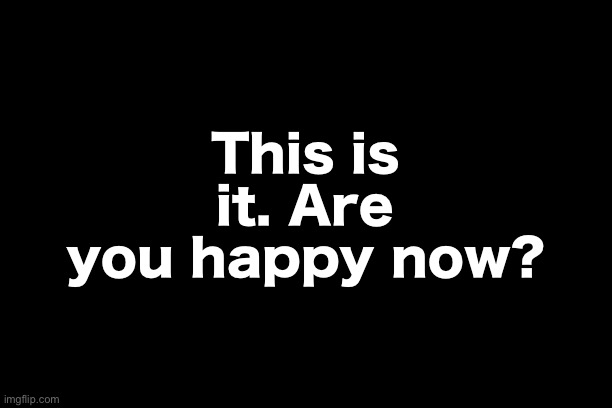 This is it. Are you happy now? | made w/ Imgflip meme maker