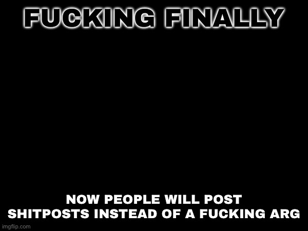 FUCKING FINALLY; NOW PEOPLE WILL POST SHITPOSTS INSTEAD OF A FUCKING ARG | made w/ Imgflip meme maker