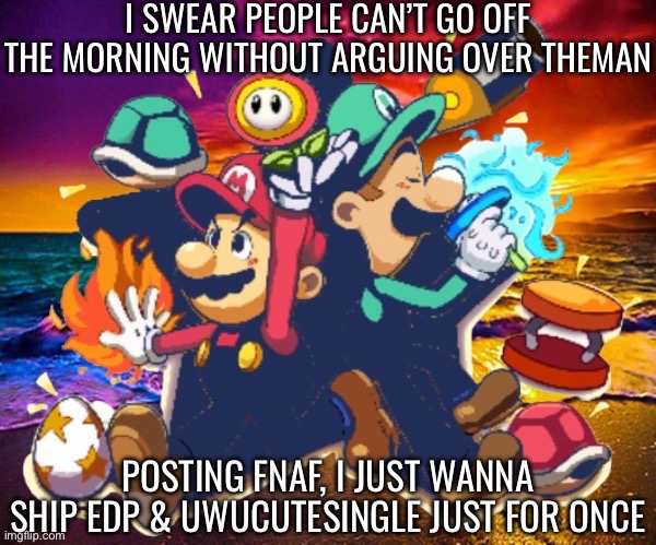 IMMEDIATE/J 3 | I SWEAR PEOPLE CAN’T GO OFF THE MORNING WITHOUT ARGUING OVER THEMAN; POSTING FNAF, I JUST WANNA SHIP EDP & UWUCUTESINGLE JUST FOR ONCE | image tagged in m l | made w/ Imgflip meme maker