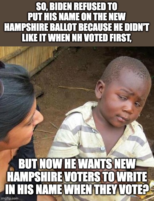 Lots of Ads to NH voters to write in Biden | SO, BIDEN REFUSED TO PUT HIS NAME ON THE NEW HAMPSHIRE BALLOT BECAUSE HE DIDN'T LIKE IT WHEN NH VOTED FIRST, BUT NOW HE WANTS NEW HAMPSHIRE VOTERS TO WRITE IN HIS NAME WHEN THEY VOTE? | image tagged in memes,third world skeptical kid | made w/ Imgflip meme maker