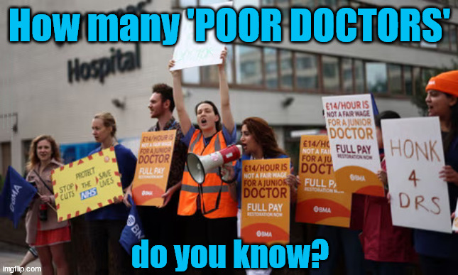 How much junior doctors earn? - Yr 1 £29,384 - Yr 2 £34,012 - Yr 3/4 £40,257 - Yr 5-7 £51,017 - Yr 8-10 £58,398 | How many 'POOR DOCTORS'; Sponsor your NHS Junior Doctor EMIGRATE !!!? So, How much do junior doctors earn? - Yr 1 (£14p/h+) £29,384 - Yr 2 (£16p/h+) £34,012 - Yr 3/4 (19p/h+) £40,257 - Yr 5-7 (£24p/h+) £51,017 - Yr 8-10 (£28p/h+) £58,398 - Basic Plus Extras, Pension, Discounts; Just £10pm could help them to;; do you know? | image tagged in junior doctor,emigrate,nhs,bma,unions | made w/ Imgflip meme maker