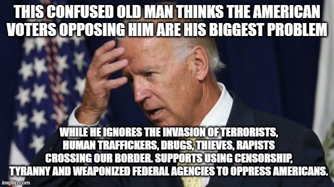 Hey dummy, the invaders hate you too. | THIS CONFUSED OLD MAN THINKS THE AMERICAN VOTERS OPPOSING HIM ARE HIS BIGGEST PROBLEM; WHILE HE IGNORES THE INVASION OF TERRORISTS, HUMAN TRAFFICKERS, DRUGS, THIEVES, RAPISTS CROSSING OUR BORDER. SUPPORTS USING CENSORSHIP, TYRANNY AND WEAPONIZED FEDERAL AGENCIES TO OPPRESS AMERICANS. | image tagged in joe biden worries,dementia joe,democrat war on america,democrat the party of traitors,invasion 2024,maga | made w/ Imgflip meme maker