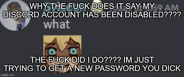 what | WHY THE FUCK DOES IT SAY MY DISCORD ACCOUNT HAS BEEN DISABLED???? THE FUCK DID I DO???? IM JUST TRYING TO GET A NEW PASSWORD YOU DICK | image tagged in what | made w/ Imgflip meme maker