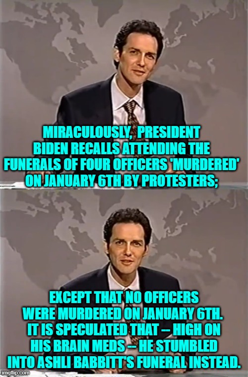 It all makes sense now. | MIRACULOUSLY,  PRESIDENT BIDEN RECALLS ATTENDING THE FUNERALS OF FOUR OFFICERS 'MURDERED' ON JANUARY 6TH BY PROTESTERS;; EXCEPT THAT NO OFFICERS WERE MURDERED ON JANUARY 6TH.  IT IS SPECULATED THAT -- HIGH ON HIS BRAIN MEDS -- HE STUMBLED INTO ASHLI BABBITT'S FUNERAL INSTEAD. | image tagged in weekend update with norm | made w/ Imgflip meme maker