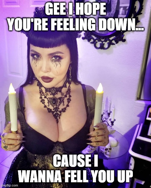 Goth Down | GEE I HOPE YOU'RE FEELING DOWN... CAUSE I WANNA FELL YOU UP | image tagged in big titty goth girlfriend | made w/ Imgflip meme maker