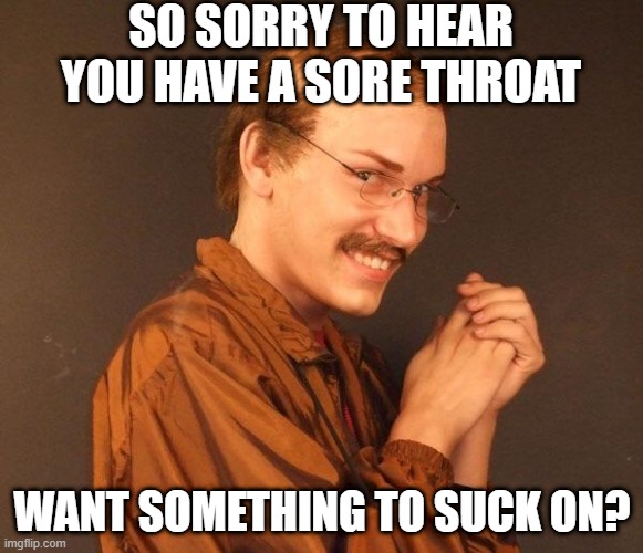 Sore Throat | SO SORRY TO HEAR YOU HAVE A SORE THROAT; WANT SOMETHING TO SUCK ON? | image tagged in creepy guy | made w/ Imgflip meme maker