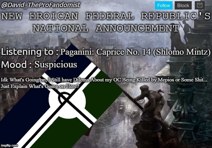 I'm Just Asking What's Going on Tho... | Paganini: Caprice No. 14 (Shlomo Mintz); Suspicious; Idk What's Going on, I Still have Dilema About my OC Being Killed by Mepios or Some Shit...
Just Explain What's Going on Here? | image tagged in new eroican federal republic's national/global announcement | made w/ Imgflip meme maker