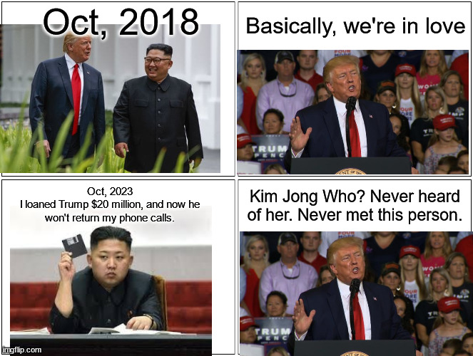 Kim Jong Un says he has receipts to prove it | Oct, 2018; Basically, we're in love; Oct, 2023
I loaned Trump $20 million, and now he won't return my phone calls. Kim Jong Who? Never heard of her. Never met this person. | image tagged in memes,blank comic panel 2x2 | made w/ Imgflip meme maker