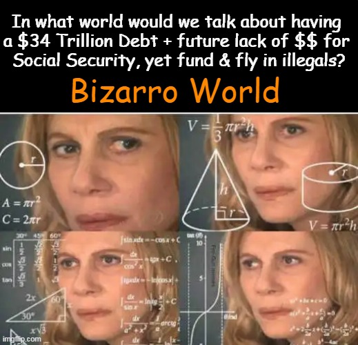 Maybe Common Sense Is Indeed Not So Common? | In what world would we talk about having 
a $34 Trillion Debt + future lack of $$ for 
Social Security, yet fund & fly in illegals? Bizarro World | image tagged in national debt,social security,illegal immigration,illegals,common sense,political humor | made w/ Imgflip meme maker
