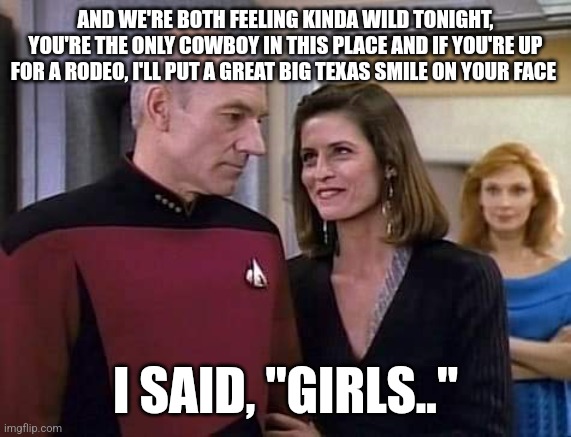 Picard a trois | AND WE'RE BOTH FEELING KINDA WILD TONIGHT, YOU'RE THE ONLY COWBOY IN THIS PLACE AND IF YOU'RE UP FOR A RODEO, I'LL PUT A GREAT BIG TEXAS SMILE ON YOUR FACE; I SAID, "GIRLS.." | image tagged in star trek the next generation | made w/ Imgflip meme maker