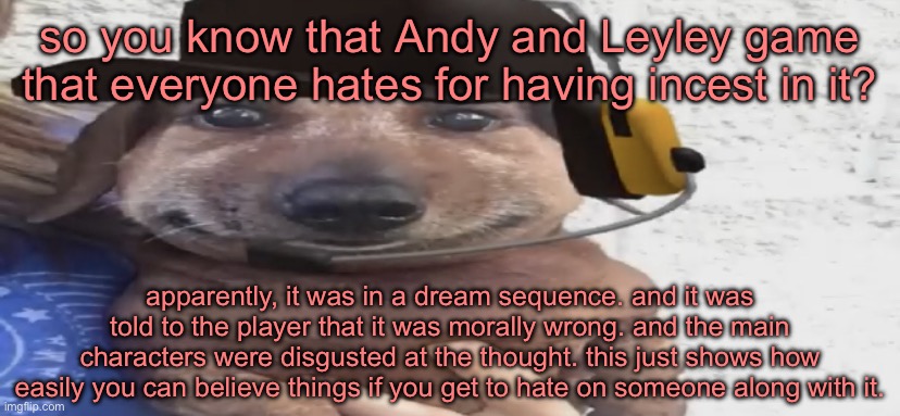 i’m not defending that ass game but, y’all are “there’s a bad game about bad people doing bad things? preposterous, let’s dox th | so you know that Andy and Leyley game that everyone hates for having incest in it? apparently, it was in a dream sequence. and it was told to the player that it was morally wrong. and the main characters were disgusted at the thought. this just shows how easily you can believe things if you get to hate on someone along with it. | image tagged in chucklenuts | made w/ Imgflip meme maker