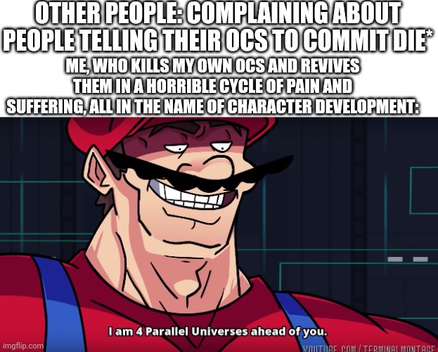 Cartman note: That’s just David. I also love brutally harming my OC’s lmaooo | OTHER PEOPLE: COMPLAINING ABOUT PEOPLE TELLING THEIR OCS TO COMMIT DIE*; ME, WHO KILLS MY OWN OCS AND REVIVES THEM IN A HORRIBLE CYCLE OF PAIN AND SUFFERING, ALL IN THE NAME OF CHARACTER DEVELOPMENT: | image tagged in mario i am four parallel universes ahead of you | made w/ Imgflip meme maker