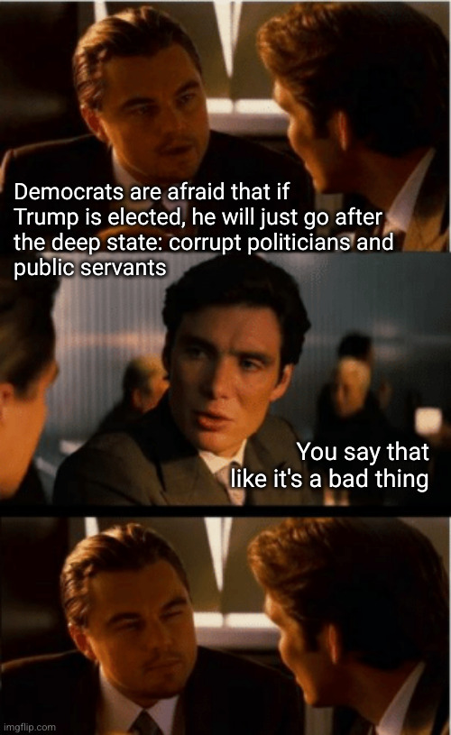 Democrats are afraid that if Trump is elected, he will just go after the deep state: corrupt politicians and public servants | Democrats are afraid that if
Trump is elected, he will just go after
the deep state: corrupt politicians and
public servants; You say that
like it's a bad thing | image tagged in leonardo decaprio,if trump is elected,deep state,public corruption | made w/ Imgflip meme maker