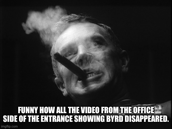 General Ripper (Dr. Strangelove) | FUNNY HOW ALL THE VIDEO FROM THE OFFICE SIDE OF THE ENTRANCE SHOWING BYRD DISAPPEARED. | image tagged in general ripper dr strangelove | made w/ Imgflip meme maker