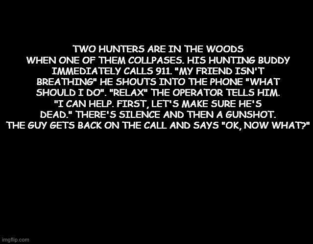 some more dark humor haha | TWO HUNTERS ARE IN THE WOODS WHEN ONE OF THEM COLLPASES. HIS HUNTING BUDDY IMMEDIATELY CALLS 911. "MY FRIEND ISN'T BREATHING" HE SHOUTS INTO THE PHONE "WHAT SHOULD I DO". "RELAX" THE OPERATOR TELLS HIM. "I CAN HELP. FIRST, LET'S MAKE SURE HE'S DEAD." THERE'S SILENCE AND THEN A GUNSHOT. THE GUY GETS BACK ON THE CALL AND SAYS "OK, NOW WHAT?" | image tagged in dark humor,hunter | made w/ Imgflip meme maker