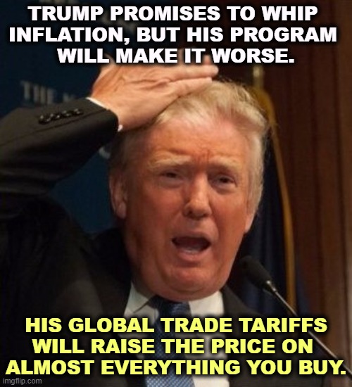 You will pay more. The burden will fall on you. | TRUMP PROMISES TO WHIP 
INFLATION, BUT HIS PROGRAM 
WILL MAKE IT WORSE. HIS GLOBAL TRADE TARIFFS WILL RAISE THE PRICE ON 
ALMOST EVERYTHING YOU BUY. | image tagged in trump confused,trump,economics,idiot,tariffs,inflation | made w/ Imgflip meme maker