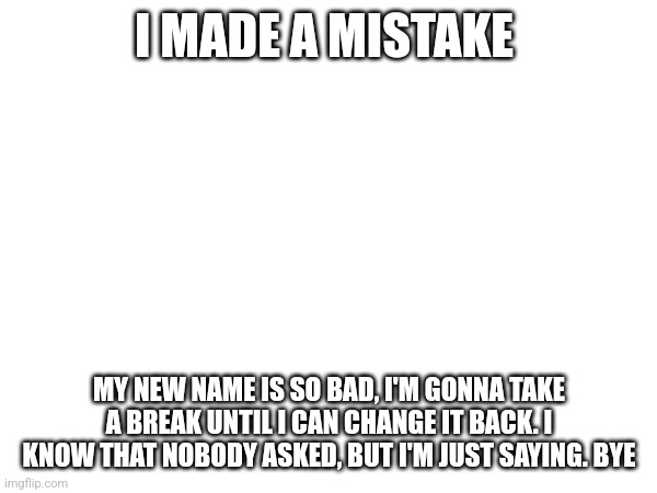 Goodbye... for a month. | I MADE A MISTAKE; MY NEW NAME IS SO BAD, I'M GONNA TAKE A BREAK UNTIL I CAN CHANGE IT BACK. I KNOW THAT NOBODY ASKED, BUT I'M JUST SAYING. BYE | image tagged in memes | made w/ Imgflip meme maker