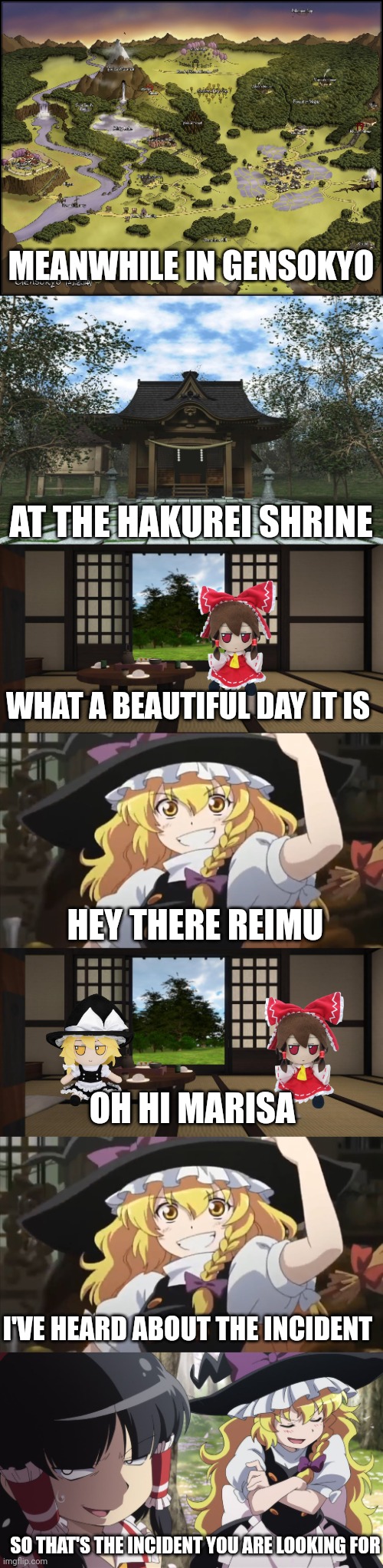 Meanwhile in gensokyo | MEANWHILE IN GENSOKYO; AT THE HAKUREI SHRINE; WHAT A BEAUTIFUL DAY IT IS; HEY THERE REIMU; OH HI MARISA; I'VE HEARD ABOUT THE INCIDENT; SO THAT'S THE INCIDENT YOU ARE LOOKING FOR | made w/ Imgflip meme maker