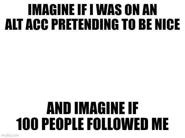 IMAGINE IF I WAS ON AN ALT ACC PRETENDING TO BE NICE; AND IMAGINE IF 100 PEOPLE FOLLOWED ME | made w/ Imgflip meme maker