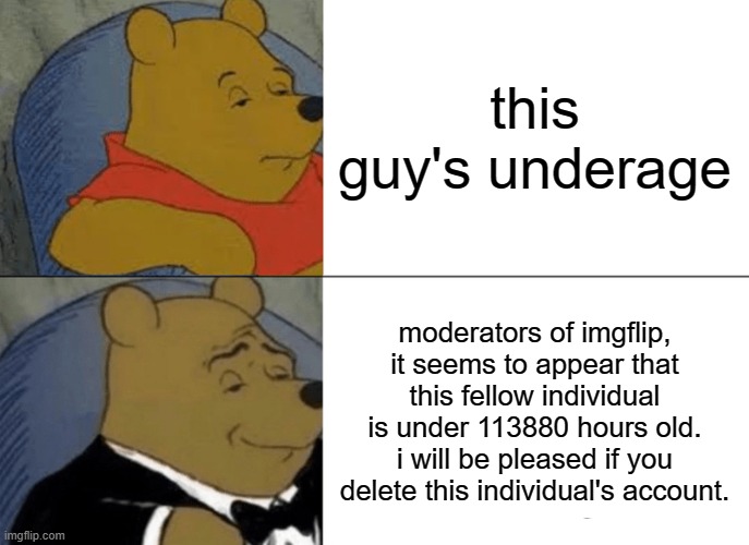 Tuxedo Winnie The Pooh Meme | this guy's underage; moderators of imgflip, it seems to appear that this fellow individual is under 113880 hours old. i will be pleased if you delete this individual's account. | image tagged in memes,tuxedo winnie the pooh | made w/ Imgflip meme maker