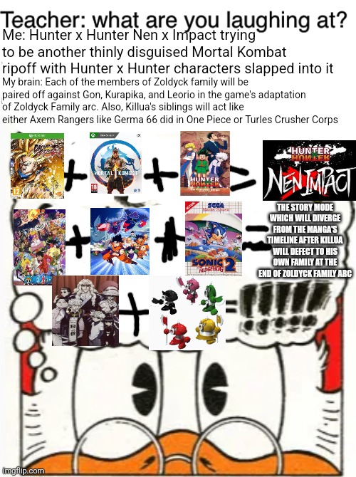 Me: Hunter x Hunter Nen x Impact trying to be another thinly disguised Mortal Kombat ripoff with Hunter x Hunter characters slapped into it; My brain: Each of the members of Zoldyck family will be paired off against Gon, Kurapika, and Leorio in the game's adaptation of Zoldyck Family arc. Also, Killua's siblings will act like either Axem Rangers like Germa 66 did in One Piece or Turles Crusher Corps; THE STORY MODE WHICH WILL DIVERGE FROM THE MANGA'S TIMELINE AFTER KILLUA WILL DEFECT TO HIS OWN FAMILY AT THE END OF ZOLDYCK FAMILY ARC | image tagged in teacher what are you laughing at,hunter x hunter,mortal kombat,scrooge mcduck | made w/ Imgflip meme maker