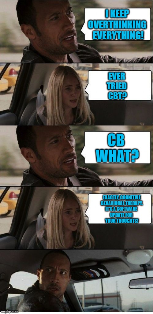 The Rock Conversation | I KEEP 
OVERTHINKING 
EVERYTHING! EVER 
TRIED 
CBT? CB 
WHAT? EXACTLY, COGNITIVE
 BEHAVIORAL THERAPY. 
IT'S A SOFTWARE 
UPDATE FOR 
YOUR THOUGHTS! | image tagged in the rock conversation | made w/ Imgflip meme maker