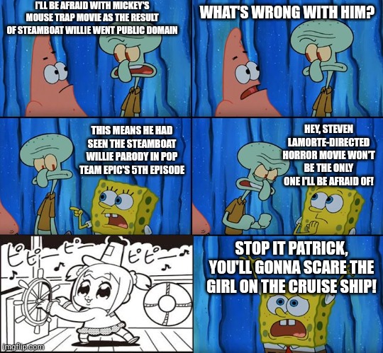 Stop it, Patrick! You're Scaring Him! | I'LL BE AFRAID WITH MICKEY'S MOUSE TRAP MOVIE AS THE RESULT OF STEAMBOAT WILLIE WENT PUBLIC DOMAIN; WHAT'S WRONG WITH HIM? THIS MEANS HE HAD SEEN THE STEAMBOAT WILLIE PARODY IN POP TEAM EPIC'S 5TH EPISODE; HEY, STEVEN LAMORTE-DIRECTED HORROR MOVIE WON'T BE THE ONLY ONE I'LL BE AFRAID OF! STOP IT PATRICK, YOU'LL GONNA SCARE THE GIRL ON THE CRUISE SHIP! | image tagged in stop it patrick you're scaring him,steamboat willie,public domain,pop team epic | made w/ Imgflip meme maker