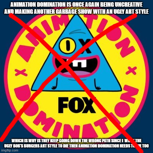 animation domination needs to die | ANIMATION DOMINATION IS ONCE AGAIN BEING UNCREATIVE AND MAKING ANOTHER GARBAGE SHOW WITH AN UGLY ART STYLE; WHICH IS WHY IS THEY KEEP GOING DOWN THE WRONG PATH SINCE I  WANT THE UGLY BOB'S BURGERS ART STYLE TO DIE THEN ANIMATION DOMINATION NEEDS TO DIE TOO | image tagged in fox,animation domination | made w/ Imgflip meme maker
